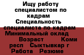 Ищу работу специалистом по кадрам › Специальность ­ специалиста по кадрам › Минимальный оклад ­ 23 000 › Возраст ­ 35 - Коми респ., Сыктывкар г. Работа » Резюме   